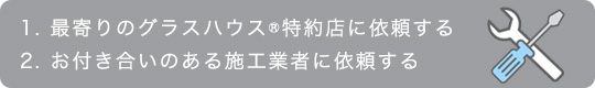 1.最寄りのグラスハウス特約店に依頼する 2.お付き合いのある施工業者に依頼する